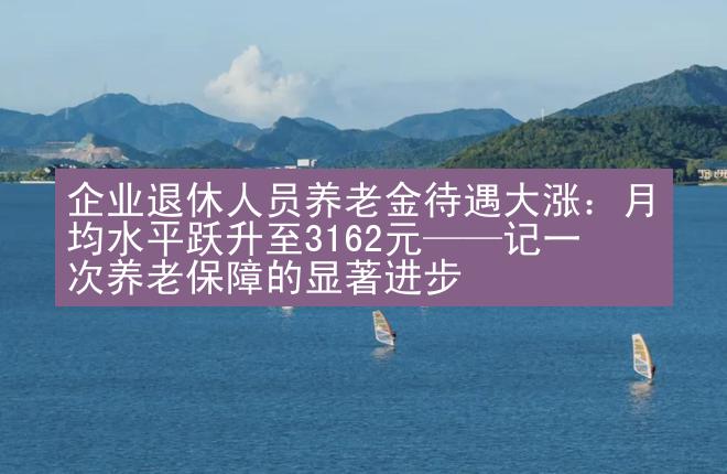 企业退休人员养老金待遇大涨：月均水平跃升至3162元——记一次养老保障的显著进步